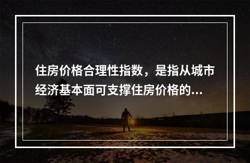 住房价格合理性指数，是指从城市经济基本面可支撑住房价格的角