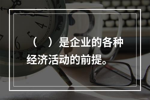 （　）是企业的各种经济活动的前提。