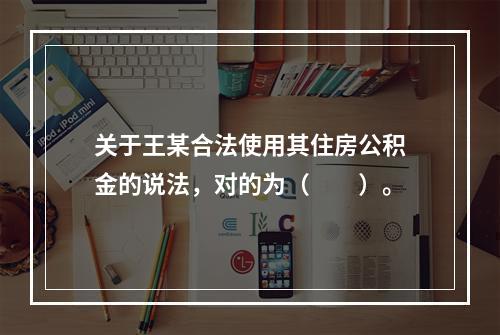 关于王某合法使用其住房公积金的说法，对的为（　　）。