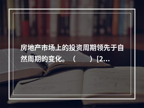 房地产市场上的投资周期领先于自然周期的变化。（　　）[20