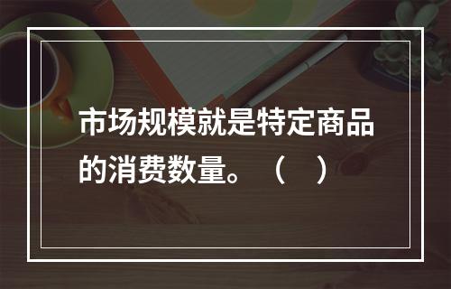 市场规模就是特定商品的消费数量。（　）