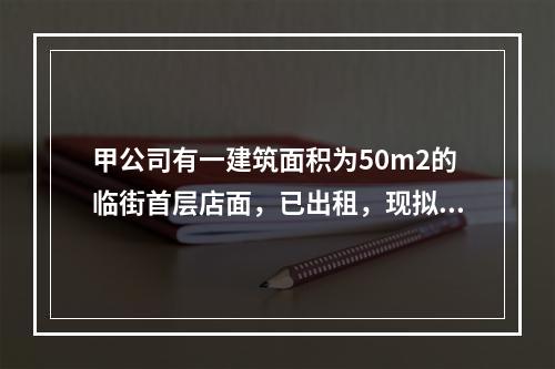 甲公司有一建筑面积为50m2的临街首层店面，已出租，现拟以该