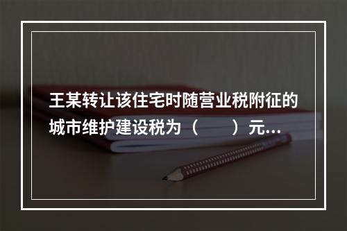 王某转让该住宅时随营业税附征的城市维护建设税为（　　）元。