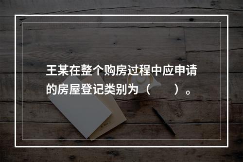 王某在整个购房过程中应申请的房屋登记类别为（　　）。