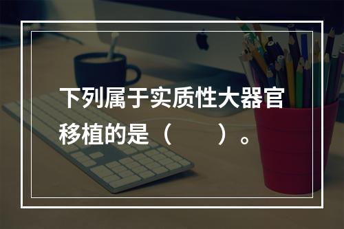 下列属于实质性大器官移植的是（　　）。