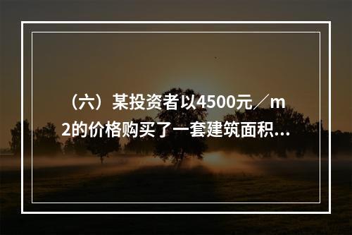 （六）某投资者以4500元／m2的价格购买了一套建筑面积为