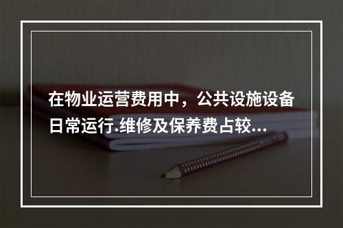 在物业运营费用中，公共设施设备日常运行.维修及保养费占较大比