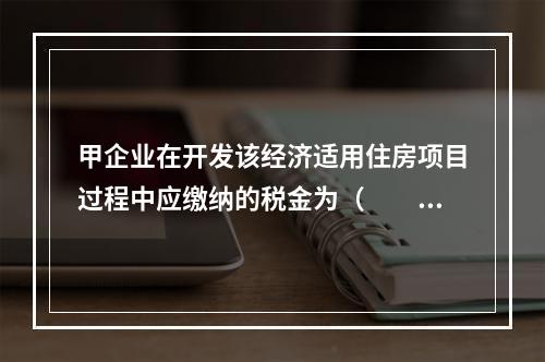 甲企业在开发该经济适用住房项目过程中应缴纳的税金为（　　）。