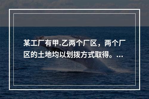 某工厂有甲.乙两个厂区，两个厂区的土地均以划拨方式取得。目前