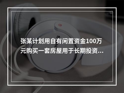 张某计划用自有闲置资金100万元购买一套房屋用于长期投资，拟