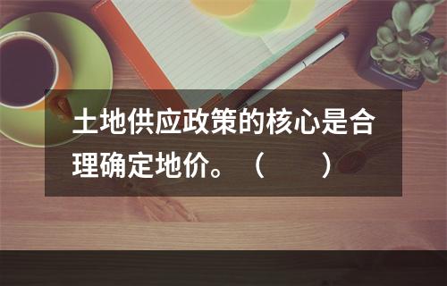 土地供应政策的核心是合理确定地价。（　　）