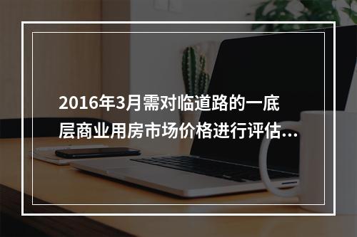 2016年3月需对临道路的一底层商业用房市场价格进行评估。估