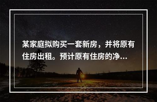 某家庭拟购买一套新房，并将原有住房出租。预计原有住房的净租金