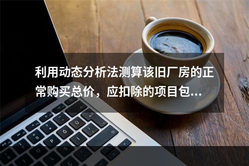 利用动态分析法测算该旧厂房的正常购买总价，应扣除的项目包括（