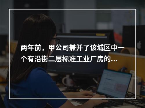 两年前，甲公司兼并了该城区中一个有沿街二层标准工业厂房的工厂