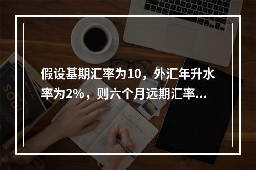 假设基期汇率为10，外汇年升水率为2%，则六个月远期汇率等于