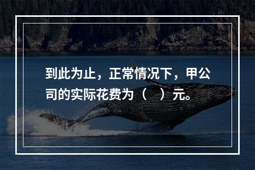 到此为止，正常情况下，甲公司的实际花费为（　）元。