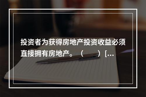 投资者为获得房地产投资收益必须直接拥有房地产。（　　）[2