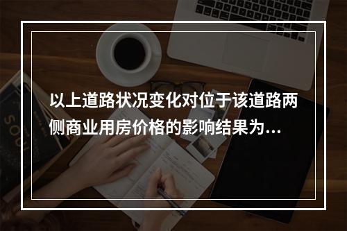 以上道路状况变化对位于该道路两侧商业用房价格的影响结果为（　