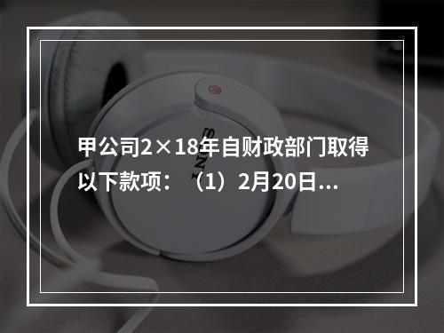 甲公司2×18年自财政部门取得以下款项：（1）2月20日，收