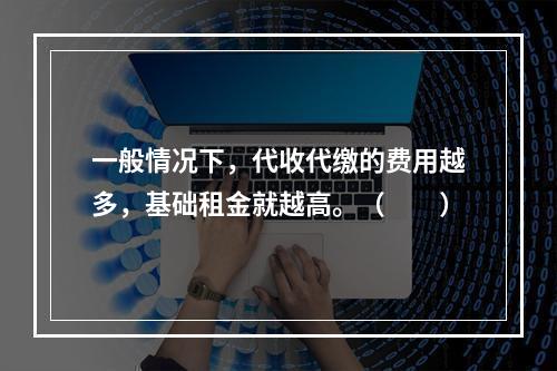 一般情况下，代收代缴的费用越多，基础租金就越高。（　　）