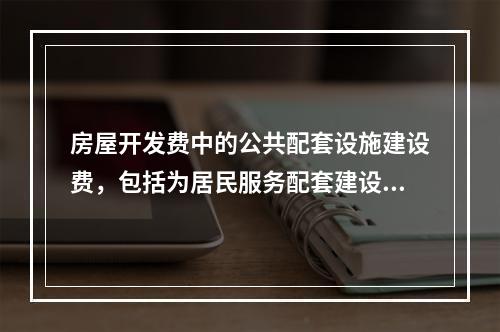 房屋开发费中的公共配套设施建设费，包括为居民服务配套建设的各