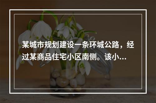 某城市规划建设一条环城公路，经过某商品住宅小区南侧。该小区已