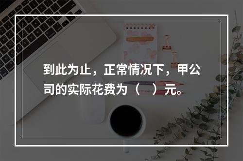 到此为止，正常情况下，甲公司的实际花费为（　）元。