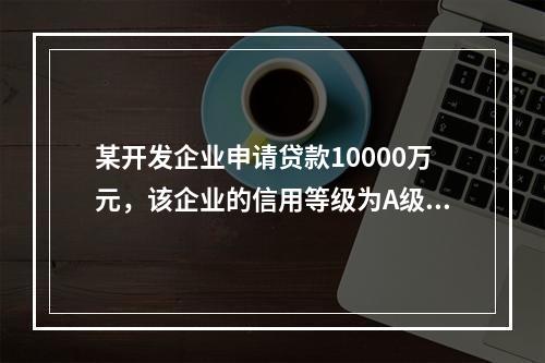 某开发企业申请贷款10000万元，该企业的信用等级为A级，