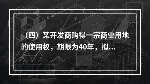 （四）某开发商购得一宗商业用地的使用权，期限为40年，拟建