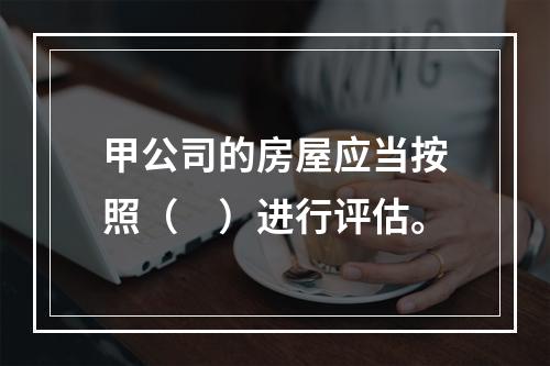 甲公司的房屋应当按照（　）进行评估。