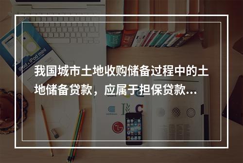 我国城市土地收购储备过程中的土地储备贷款，应属于担保贷款。