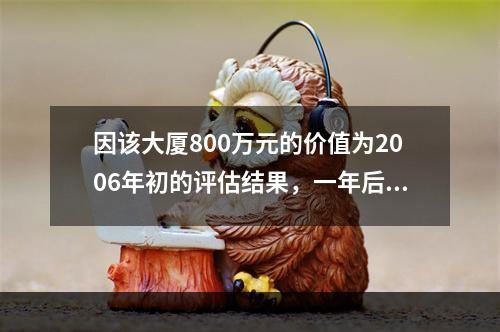 因该大厦800万元的价值为2006年初的评估结果，一年后处分