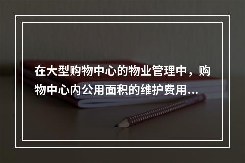 在大型购物中心的物业管理中，购物中心内公用面积的维护费用，通