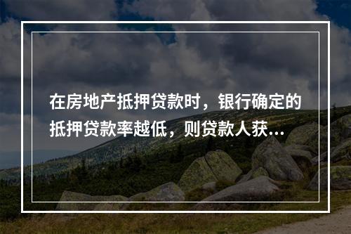 在房地产抵押贷款时，银行确定的抵押贷款率越低，则贷款人获得