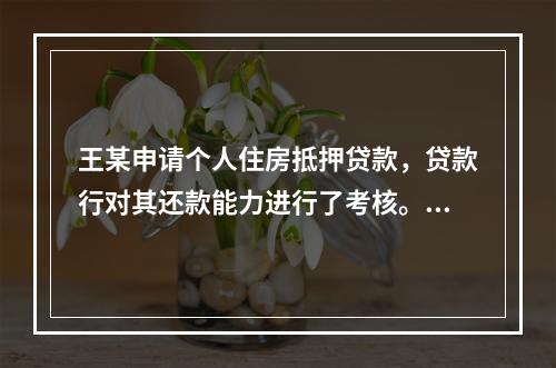 王某申请个人住房抵押贷款，贷款行对其还款能力进行了考核。王