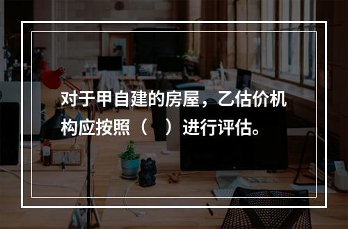 对于甲自建的房屋，乙估价机构应按照（　）进行评估。