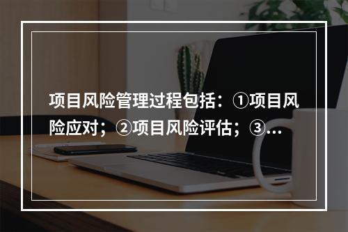 项目风险管理过程包括：①项目风险应对；②项目风险评估；③项目