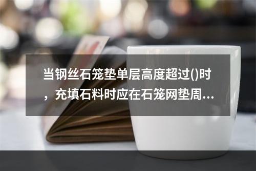 当钢丝石笼垫单层高度超过()时，充填石料时应在石笼网垫周边采