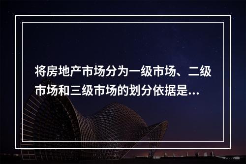 将房地产市场分为一级市场、二级市场和三级市场的划分依据是（　