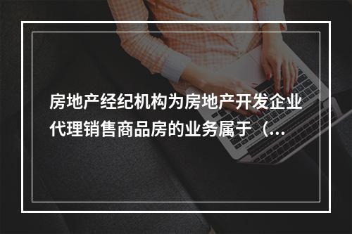 房地产经纪机构为房地产开发企业代理销售商品房的业务属于（　