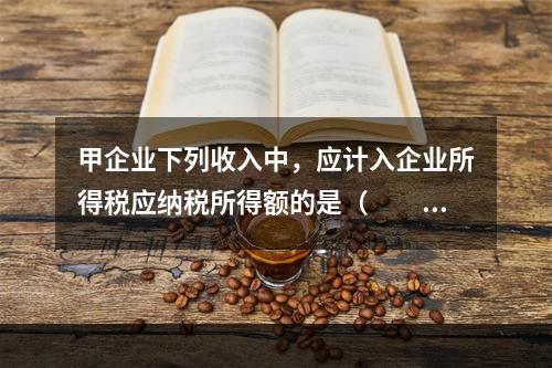 甲企业下列收入中，应计入企业所得税应纳税所得额的是（　　）。