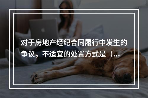 对于房地产经纪合同履行中发生的争议，不适宜的处置方式是（　