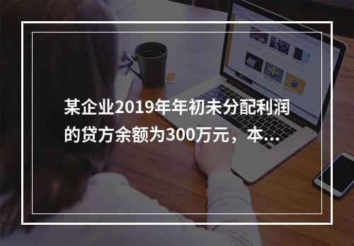 某企业2019年年初未分配利润的贷方余额为300万元，本年度