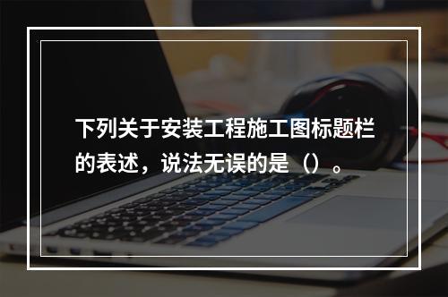 下列关于安装工程施工图标题栏的表述，说法无误的是（）。