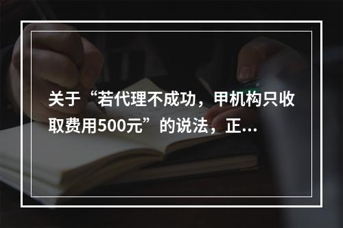 关于“若代理不成功，甲机构只收取费用500元”的说法，正确的