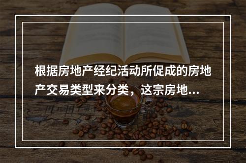 根据房地产经纪活动所促成的房地产交易类型来分类，这宗房地产经