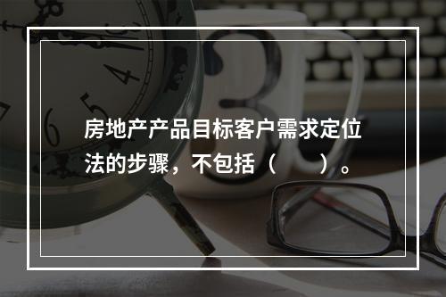 房地产产品目标客户需求定位法的步骤，不包括（　　）。