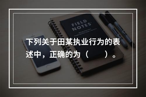 下列关于田某执业行为的表述中，正确的为（　　）。