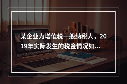 某企业为增值税一般纳税人，2019年实际发生的税金情况如下：